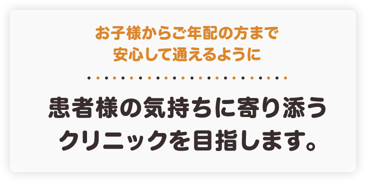 お子様からご年配の方まで安心して通えるように患者様の気持ちに寄り添うクリニックを目指します。